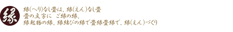 縁(へり)なし畳は、縁(えん)なし畳　畳の文字に　ご縁の縁、縁起物の縁、縁結びの縁で畳縁畳縁で、縁(えん)づくり